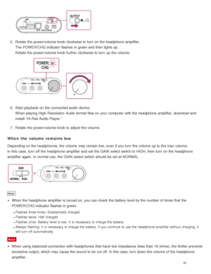 Page 805.  Rotate  the power/volume  knob clockwise to turn  on the headphone  amplifier.
The  POWER/CHG indicator flashes in green and then  lights up. 
Rotate  the power/volume  knob further clockwise to turn  up the volume.
6.  Start playback  on the connected audio  device.
When playing High-Resolution  Audio format files on your  computer with the headphone  amplifier, download and
install “Hi-Res Audio Player.”
7 .  Rotate  the power/volume  knob to adjust the volume.
When  the volume  remains low...