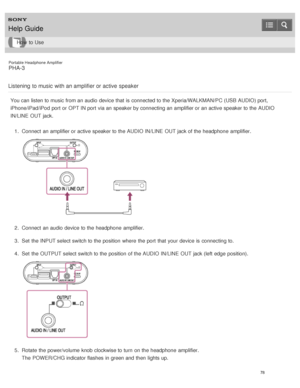 Page 83Portable Headphone Amplifier
PHA-3
Listening  to music  with an amplifier or active  speaker
You can listen to music from an audio  device that is  connected to the Xperia/WALKMAN/PC (USB AUDIO) port,
iPhone/iPad/iPod port  or OPT IN port  via an speaker by connecting an amplifier or an active speaker to the AUDIO
IN/LINE  OUT jack. 1.  Connect  an amplifier or active speaker to the AUDIO IN/LINE  OUT jack of the headphone  amplifier.
2.  Connect  an audio  device to the headphone  amplifier.
3 .  Set...