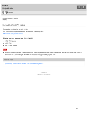 Page 87Portable Headphone Amplifier
PHA-3
Compatible WALKMAN models
Supporting models  (as of July 2014)
For the latest compatible models,  access the following URL:
http://www.sony.com/support/
Digital output supported  WALKMAN
NWZ-A10 series
NWZ-ZX1
NWZ-F880 series
Note
When connecting a WALKMAN other than  the compatible models  mentioned above,  follow the connecting method
described in “Connecting to WALKMAN models  unsupported by digital-out”
Related Topic Connecting to WALKMAN models unsupported  by...