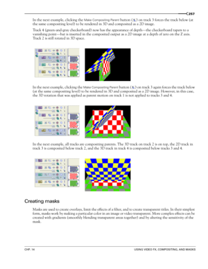 Page 261CHP. 14USING VIDEO FX, COMPOSITING, AND MASKS
257
In the next example, clicking the Make Compositing Parent button () on track 3 forces the track below (at 
the same compositing level) to be rendered in 3D and composited as a 2D image.
Track 4 (green-and-gray checkerboard) now has the appearance of depth—the checkerboard tapers to a 
vanishing point—but is inserted in the composited output as a 2D image at a depth of zero on the Z axis. 
Track 2 is still rotated in 3D space.
In the next example, clicking...