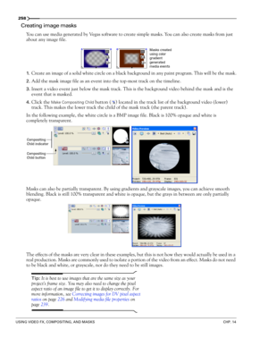 Page 262258
USING VIDEO FX, COMPOSITING, AND MASKSCHP. 14
Creating image masks
You can use media generated by Vegas software to create simple masks. You can also create masks from just 
about any image file.
1.Create an image of a solid white circle on a black background in any paint program. This will be the mask.
2.Add the mask image file as an event into the top-most track on the timeline.
3.Insert a video event just below the mask track. This is the background video behind the mask and is the 
event that is...