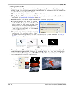 Page 263CHP. 14USING VIDEO FX, COMPOSITING, AND MASKS
259
Creating video masks
You can also use video files to create masks, although the process can be more complicated than using an 
image as a mask. The key to any mask is contrast. You can increase the difference between the light and dark 
areas of a video file using video effects plug-ins.
1.Insert the video that you want to use as a mask into a video track.
2.Drag a Black and White plug-in from the Video FX window to the event to remove the color. For more...