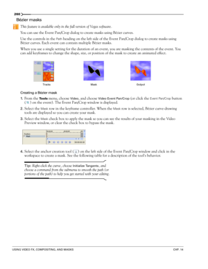 Page 264260
USING VIDEO FX, COMPOSITING, AND MASKSCHP. 14
Bézier masks
This feature is available only in the full version of Vegas software.
You can use the Event Pan/Crop dialog to create masks using Bézier curves. 
Use the controls in the Path heading on the left side of the Event Pan/Crop dialog to create masks using 
Bézier curves. Each event can contain multiple Bézier masks.
When you use a single setting for the duration of an event, you are masking the contents of the event. You 
can add keyframes to...