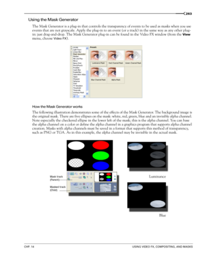 Page 267CHP. 14USING VIDEO FX, COMPOSITING, AND MASKS
263
Using the Mask Generator
The Mask Generator is a plug-in that controls the transparency of events to be used as masks when you use 
events that are not grayscale. Apply the plug-in to an event (or a track) in the same way as any other plug-
in: just drag-and-drop. The Mask Generator plug-in can be found in the Video FX
 window (from the View 
menu, choose 
Video FX).
How the Mask Generator works
The following illustration demonstrates some of the effects...