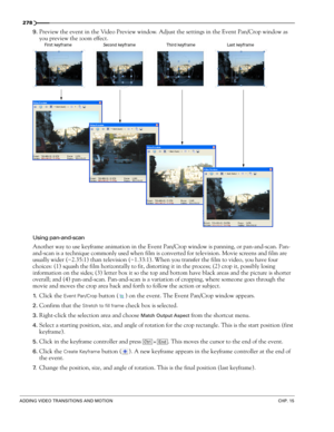Page 282278
ADDING VIDEO TRANSITIONS AND MOTIONCHP. 15
9.Preview the event in the Video Preview window. Adjust the settings in the Event Pan/Crop window as 
you preview the zoom effect.
Using pan-and-scan
Another way to use keyframe animation in the Event Pan/Crop window is panning, or pan-and-scan. Pan-
and-scan is a technique commonly used when film is converted for television. Movie screens and film are 
usually wider (~2.35:1) than television (~1.33:1). When you transfer the film to video, you have four...