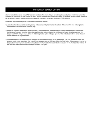 Page 108ON-SCREEN SEARCH OPTION
All of the text within the service manual PDF is content searchable. This means that you can enter any text, word, phrase or reference number that 
appears in the manual, and the PDF software will search, ﬁ nd and move the cursor to the location where you requested text ﬁ rst appears. This feature 
can be particularly useful in locating components on a speciﬁ c schematic or printed wire circuit board (PWB) diagrams.
Follow these steps to effectively locate a component on a...