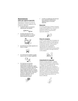 Page 67 Connecting Additional Equipment
Mantenimiento
Daños que requieren reparación
Desconecte el televisor de la toma de 
alimentación y solicite los servicios de 
personal de reparación calificado en las 
condiciones siguientes:
•Cuando el cable o la clavija de 
alimentación esté dañado.
•Si dentro del televisor se ha 
derramado líquido o se cayeron 
objetos adentro del producto.
•Si el televisor ha estado expuesto a la 
lluvia o al agua.
•Si el televisor ha recibido un golpe 
fuerte al caer, o se daña el...