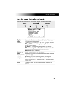 Page 95 Uso de los menús
25
Uso del menú de Preferencias 
Caption  
Vision
SubtítulosLe permite seleccionar tres sistemas de Caption Vision (para 
ver programas con subtítulos).
Oprima F o f para seleccionar una de las siguientes opciones:
CC1, 2, 3, 4: Muestra el diálogo impreso y los efectos de 
sonido de un programa.
TEXT 1, 2, 3, 4: Muestra información de la red/emisora.
XDS (Servicio ampliado de datos): Muestra información sobre 
la emisora y el programa actual, si está disponible.
NO: Caption Vision no se...