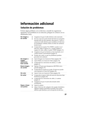 Page 97 Información adicional
27
Información adicional
Solución de problemas
Si tiene algún problema con su televisor, consulte las sugerencias 
siguientes. Si el problema no se soluciona, póngase en contacto con su 
distribuidor Sony.
Sin imagen y 
sin sonidoAsegúrese de que el cable eléctrico está conectado.
Si la luz roja de la parte frontal del televisor parpadea 
durante más de unos minutos, desconecte y vuelva a 
conectar el cable eléctrico para restablecer el televisor. 
Si el problema continúa, llame...