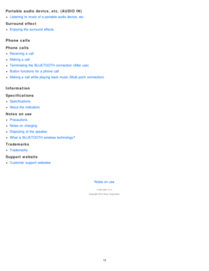 Page 13Portable audio  device,  etc. (AUDIO IN)
Listening  to music of a  portable audio device,  etc.
Surround  effect
Enjoying the  surround  effects
Phone calls
Phone calls
Receiving  a  call
Making a  call
Terminating the  BLUETOOTH connection (After use)
Button functions  for  a  phone  call
Making a  call while playing  back music (Multi point  connection)
Information
Specifications
Specifications
About the  indicators
Notes  on use
Precautions
Notes on charging
Disposing  of the  speaker
What  is...