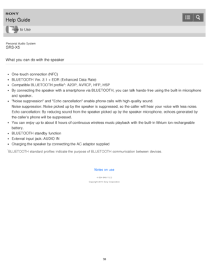 Page 38Personal  Audio  System
SRS-X5
What  you  can  do with the speaker
One-touch  connection (NFC)
BLUETOOTH Ver. 2.1 +  EDR (Enhanced Data Rate)
Compatible BLUETOOTH profile*: A2DP, AVRCP,  HFP, HSP
By connecting the speaker with a smartphone via BLUETOOTH, you can talk hands -free  using the built-in microphone
and speaker.
Noise suppression and Echo cancellation enable  phone calls  with high-quality sound.
Noise suppression: Noise picked up by the speaker is  suppressed,  so the caller will hear  your...