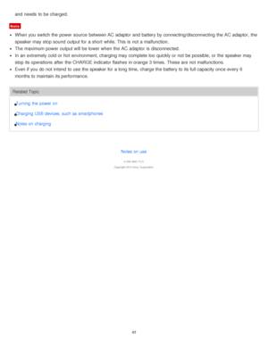 Page 43and needs  to be charged. 
Note
When you switch the power  source  between AC adaptor and battery by connecting/disconnecting  the AC adaptor, the
speaker may stop sound  output for a short  while. This is  not a malfunction.
The  maximum power  output will be lower when the AC adaptor is  disconnected.
In an extremely cold or hot environment, charging may complete too quickly or not be possible,  or the speaker may
stop its operations after  the CHARGE indicator flashes in orange 3 times. These are  not...