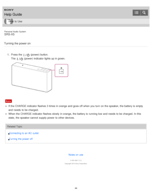 Page 44Personal  Audio  System
SRS-X5
Turning the power on
1 .  Press the  (power) button.
The  
 (power) indicator lights up in green.
Note
If the CHARGE indicator flashes 3 times in orange and goes off when you turn  on the speaker, the battery is  empty
and needs  to be charged.
When the CHARGE indicator flashes slowly  in orange, the battery is  running low  and needs  to be charged. In this
state,  the speaker cannot  supply power  to other devices.
Related Topic
Connecting to an AC  outlet
Turning  the...
