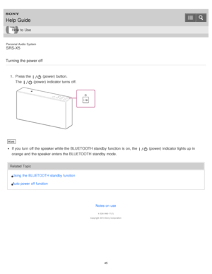 Page 45Personal  Audio  System
SRS-X5
Turning the power off
1 .  Press the  (power) button.
The  
 (power) indicator turns  off.
Hint
If you turn  off the speaker while the BLUETOOTH standby  function  is  on, the  (power) indicator lights up in
orange and the speaker enters the BLUETOOTH standby  mode.
Related Topic
Using  the  BLUETOOTH standby function
Auto power off function
Notes on use
4 -534 -948 -11(1)
Copyright  2014 Sony  Corporation
Help Guide
How  to Use
45  