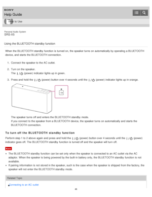 Page 46Personal  Audio  System
SRS-X5
Using the BLUETOOTH standby function
When the BLUETOOTH standby  function  is  turned on, the speaker turns  on automatically by operating a BLUETOOTH
device, and starts  the BLUETOOTH connection. 1.  Connect  the speaker to the AC outlet.
2 .  Turn on the speaker.
The  
 (power) indicator lights up in green.
3 .  Press and hold the 
 (power) button over  4 seconds  until the  (power) indicator lights up in orange.
The  speaker turns  off and enters the BLUETOOTH standby...