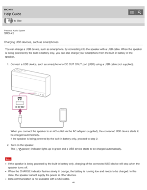 Page 48Personal  Audio  System
SRS-X5
Charging USB devices,  such as smartphones
You can charge a USB device, such as smartphone, by connecting it to the speaker with a USB cable. When the speaker
is  being  powered by the built-in battery only, you can also charge your  smartphone from the built-in battery of the
speaker. 1.  Connect  a USB device, such as smartphone to DC  OUT ONLY  port  (USB)  using a USB cable (not  supplied).
When you connect  the speaker to an AC outlet  via the AC adaptor (supplied),...