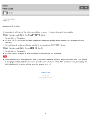 Page 50Personal  Audio  System
SRS-X5
Auto power off function
If the speaker is  left in any of the following conditions  for about  15 minutes, it turns  off automatically.
When  the speaker is  in the BLUETOOTH  mode
No operation on the speaker.
No BLUETOOTH connection has been  established between the speaker and a smartphone or a mobile  phone via
HFP/HSP.
No music (sound) is  played,  when the speaker is  connected to a BLUETOOTH device.
When  the speaker is  in the AUDIO  IN mode
No operation on the...