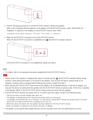 Page 544.  Perform the pairing  procedure  on the BLUETOOTH device to detect  the speaker.
When a list  of detected devices appears on the display of the BLUETOOTH device, select SONY:SRS-X5.
If passkey* is  required on the display of a BLUETOOTH device, enter 0000.
*A passkey may be called “Passcode”, “PIN code”,  “PIN number”,  or “Password.”
5.  Make  the BLUETOOTH connection from the BLUETOOTH device.
When the BLUETOOTH connection is  established, the 
(BLUETOOTH) indicator stays lit.
If the BLUETOOTH...