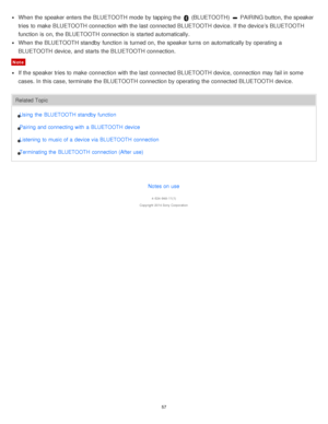 Page 57When the speaker enters the BLUETOOTH mode  by tapping the  (BLUETOOTH)  PAIRING button, the speaker
tries to make  BLUETOOTH connection with the last connected BLUETOOTH device. If the device’s BLUETOOTH
function  is  on, the BLUETOOTH connection is  started automatically.
When the BLUETOOTH standby  function  is  turned on, the speaker turns  on automatically by operating a
BLUETOOTH device, and starts  the BLUETOOTH connection.
Note
If the speaker tries to make  connection with the last connected...