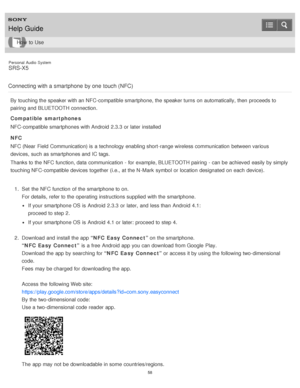 Page 58Personal  Audio  System
SRS-X5
Connecting with a smartphone  by one  touch (NFC)
By touching the speaker with an NFC-compatible smartphone, the speaker turns  on automatically, then  proceeds to
pairing  and BLUETOOTH connection.
Compatible  smartphones
NFC-compatible smartphones with Android  2.3.3  or later  installed
NFC
NFC (Near  Field Communication) is  a technology enabling short -range wireless communication  between various
devices, such as smartphones and IC tags.
Thanks to the NFC function,...