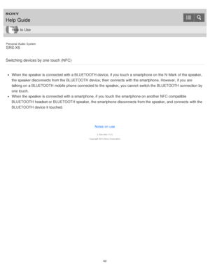 Page 62Personal  Audio  System
SRS-X5
Switching  devices by one  touch (NFC)
When the speaker is  connected with a BLUETOOTH device, if you touch  a smartphone on the N -Mark  of the speaker,
the speaker disconnects from the BLUETOOTH device, then  connects  with the smartphone. However,  if you are
talking on a BLUETOOTH mobile  phone connected to the speaker, you cannot  switch the BLUETOOTH connection by
one touch.
When the speaker is  connected with a smartphone, if you touch  the smartphone on another...