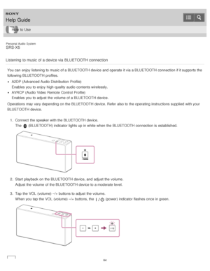 Page 64Personal  Audio  System
SRS-X5
Listening  to music  of a device via  BLUETOOTH connection
You can enjoy listening to music of a BLUETOOTH device and operate it via a BLUETOOTH connection if it supports the
following BLUETOOTH profiles.
A2DP (Advanced Audio Distribution  Profile)
Enables you to enjoy high-quality audio  contents wirelessly.
AVRCP  (Audio Video Remote  Control  Profile)
Enables you to adjust the volume  of a BLUETOOTH device.
Operations may vary depending on the BLUETOOTH device. Refer...