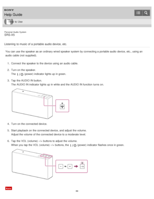 Page 69Personal  Audio  System
SRS-X5
Listening  to music  of a portable  audio device, etc.
You can use the speaker as an ordinary wired speaker system by connecting a portable audio  device, etc., using an
audio  cable (not  supplied). 1.  Connect  the speaker to the device using an audio  cable.
2 .  Turn on the speaker.
The  
 (power) indicator lights up in green.
3 .  Tap  the AUDIO IN button.
The  AUDIO IN indicator lights up in white and the AUDIO IN function  turns  on.
4.  Turn on the connected...