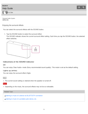 Page 71Personal  Audio  System
SRS-X5
Enjoying the surround  effects
You can select the surround  effects  with the SOUND button. 1.  Tap  the SOUND button to select the surround  effect.
The  SOUND indicator shows the current surround  effect  setting.  Each time you tap the SOUND button, the selected
effect  switches.
Indications of the SOUND indicator
Off
You can enjoy Clear Audio+ mode  (Sony-recommended sound  quality).  This mode  is  set as the default  setting.
Lights up (white)
You can enjoy the...