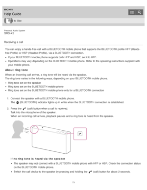 Page 73Personal  Audio  System
SRS-X5
Receiving a call
You can enjoy a hands -free  call  with a BLUETOOTH mobile  phone that supports the BLUETOOTH profile  HFP (Hands -
free  Profile) or HSP (Headset Profile),  via a BLUETOOTH connection.
If your  BLUETOOTH mobile  phone supports both  HFP and HSP, set it to HFP.
Operations may vary depending on the BLUETOOTH mobile  phone. Refer  to the operating instructions supplied  with
your  mobile  phone.
About ring tone
When an incoming  call  arrives, a ring tone...