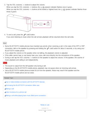 Page 743.  Tap  the VOL  (volume) -/+  buttons to adjust the volume.
When you tap the VOL  (volume) -/+  buttons, the  (power) indicator flashes once in green.
When you tap the VOL  (volume) –/+ buttons at the lowest or highest  level, the 
 (power) indicator flashes three
times in green.
4 .  To end a call, press  the  (call) button.
If you were listening to music when the call  arrived, playback  will be resumed when the call  ends.
Hint
Some BLUETOOTH mobile  phones have handset use priority  when receiving...