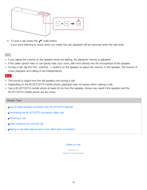 Page 764.  To end a call, press  the  (call) button.
If you were listening to music when you made  the call, playback  will be resumed when the call  ends.
Hint
If you adjust the volume  on the speaker when not talking, the playback  volume  is  adjusted.
If the caller cannot  hear  or can barely  hear  your  voice, talk more directly into the microphone  of the speaker.
During  a call, tap the VOL  (volume) -/+  buttons on the speaker to adjust the volume.  In the speaker, the volume  of
music playback  and...