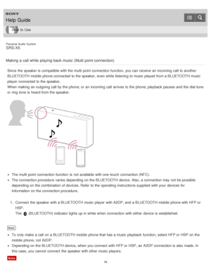 Page 78Personal  Audio  System
SRS-X5
Making a call while  playing back music  (Multi point connection)
Since  the speaker is  compatible with the multi point connection function, you can receive  an incoming  call  to another
BLUETOOTH mobile  phone connected to the speaker, even while listening to music played  from a BLUETOOTH music
player  connected to the speaker.
When making  an outgoing call  by the phone, or an incoming  call  arrives  to the phone, playback  pauses  and the dial tone
or ring tone  is...