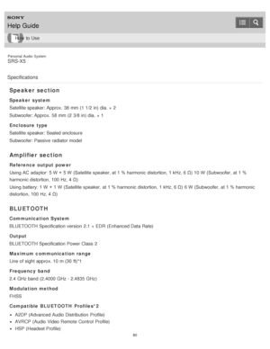Page 80Personal  Audio  System
SRS-X5
Specifications
Speaker section
Speaker  system
Satellite speaker: Approx.  38 mm (1 1/2 in) dia. ×  2
Subwoofer: Approx.  58 mm (2 3/8 in) dia. ×  1
Enclosure  type
Satellite speaker: Sealed enclosure
Subwoofer: Passive  radiator model
Amplifier  section
Reference output power
Using AC adaptor: 5 W  +  5 W  (Satellite speaker, at 1 % harmonic distortion, 1 kHz, 6 Ω)  10 W  (Subwoofer, at 1 %
harmonic distortion, 100 Hz, 4 Ω)
Using battery: 1 W  +  1 W  (Satellite speaker,...