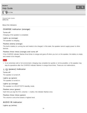 Page 83Personal  Audio  System
SRS-X5
About  the indicators
CHARGE indicator  (orange)
Turns off
Charging of the speaker is  completed.
Lights up (orange)
The  speaker is  charging.
Flashes  slowly (orange)
The  built-in battery is  running low  and needs  to be charged. In this state,  the speaker cannot  supply power  to other
devices.
Flashes  three times (orange) and  turns off
If the CHARGE indicator flashes three times in orange and goes off when you turn  on the speaker, the battery is  empty
and needs...