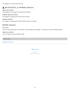 Page 84The  speaker is  in the AUDIO IN mode.
 (BLUETOOTH)  PAIRING indicator
Lights up (white)
The  speaker is  connected to a BLUETOOTH device.
Flashes  quickly  (white)
The  speaker is  pairing  with a BLUETOOTH device.
Flashes  (white)
The  speaker is  searching for a BLUETOOTH device to connect.
SOUND indicator
Turns off
You can enjoy Clear Audio+ mode  (Sony-recommended sound  quality).  This mode  is  set as the default  setting.
Lights up (white)
You can enjoy the surround  effect  (High).
Related...
