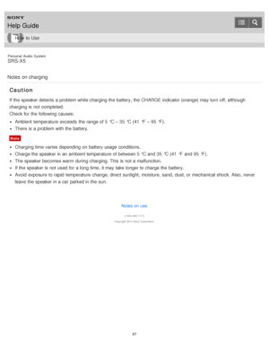 Page 87Personal  Audio  System
SRS-X5
Notes  on charging
Caution
If the speaker detects  a problem while charging the battery, the CHARGE indicator (orange) may turn  off, although
charging is  not completed.
Check for the following causes:
Ambient temperature exceeds  the range of 5 °C – 35 °C (41  °F  – 95 °F).
There is  a problem with the battery.
Note
Charging time varies depending on battery usage  conditions.
Charge the speaker in an ambient temperature of between 5 °C and 35 °C (41  °F  and 95 °F).
The...