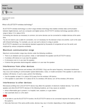 Page 89Personal  Audio  System
SRS-X5
What  is BLUETOOTH wireless  technology?
BLUETOOTH wireless technology is  a short -range wireless technology that enables  wireless data  communication
between digital devices, such as a computer and digital camera. BLUETOOTH wireless technology operates within a
range of about  10 m (about 30 ft).
Connecting two devices as necessary is  common, but some  devices can be connected to multiple  devices at the same
time.
You do not need  to use a cable for connection, nor  is...