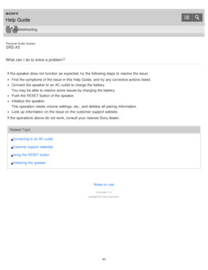 Page 93Personal  Audio  System
SRS-X5
What  can  I  do to solve  a problem ?
If the speaker does not function  as expected, try the following steps to resolve  the issue.
Find  the symptoms of the issue in this Help Guide,  and try any corrective actions listed.
Connect  the speaker to an AC outlet  to charge the battery.
You may be able to resolve  some  issues by charging the battery.
Push the RESET button of the speaker.
Initialize the speaker.
This operation resets  volume  settings,  etc., and deletes  all...