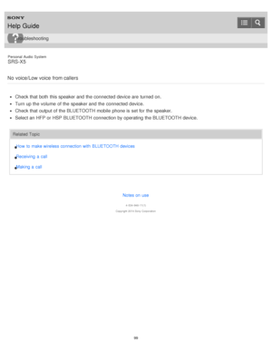 Page 99Personal  Audio  System
SRS-X5
No  voice/Low voice  from callers
Check that both  this speaker and the connected device are  turned on.
Turn up the volume  of the speaker and the connected device.
Check that output of the BLUETOOTH mobile  phone is  set for the speaker.
Select an HFP or HSP BLUETOOTH connection by operating the BLUETOOTH device.
Related Topic How  to make wireless connection with  BLUETOOTH devices
Receiving  a  call
Making a  call
Notes on use
4 -534 -948 -11(1)
Copyright  2014 Sony...