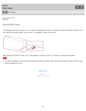 Page 100Personal  Audio  System
SRS-X5
Using the RESET  button
If the speaker cannot  be turned on, or if it cannot  be operated  even when it is  turned on, push the RESET button on the
rear side with a pointed object,  such as a pin. The  speaker is  reset  and turns  off.
After pushing  the RESET button, turn  on the speaker. If it does not turn  on, consult your  nearest Sony dealer.
Note
To reset  the speaker while it is  being  powered by the built-in battery, push and hold the RESET button until the...