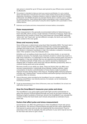 Page 9rate sensor is stored for up to 72 hours and synced to your iPhone once connectedvia Bluetooth.This product is intended to help you track your exercise and lifestyle. It is not a medical
device and data from it should never be used to make medical decisions (like preventing, diagnosing, monitoring, or treating a disease or injury) or replace the advice of a medicalprofessional. Sony Mobile disclaims any warranty that this device could be used or suitablefor medical purposes. Seek medical advice before...