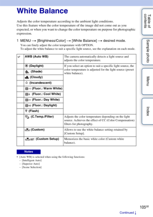Page 105105GB
Table of 
contents Sample photo Menu IndexWhite Balance
Adjusts the color temperature according to the ambient light conditions.
Use this feature when the color temperature of the image did not come out as you 
expected, or when you want to change the color temperature on purpose for photographic 
expression.
1
MENU  t [Brightness/Color]  t [White Balance]  t desired mode.
You can finely adjust the color temperature with OPTION.
To adjust the white balance to suit a specific light source, see the...