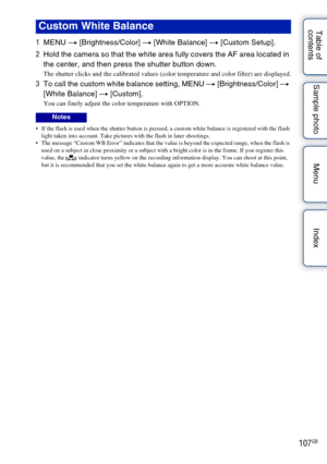 Page 107107GB
Table of 
contents Sample photo Menu Index
1
MENU  t [Brightness/Color]  t [White Balance]  t [Custom Setup].
2 Hold the camera so that the white area fully covers the AF area located in 
the center, and then press the shutter button down.
The shutter clicks and the calibrated values (color temperature and color filter) are displayed.
3To call the custom white balance setting, MENU t  [Brightness/Color] t 
[White Balance]  t [Custom].
You can finely adjust the color temperature with OPTION.
 If the...