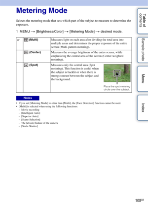 Page 108108GB
Table of 
contents Sample photo Menu IndexMetering Mode
Selects the metering mode that sets which part of the subject to measure to determine the 
exposure.
1
MENU  t [Brightness/Color]  t [Metering Mode]  t desired mode.
 If you set [Metering Mode] to other than [Multi], the [Face Detection] function cannot be used.
 [Multi] is selected when using the following functions:
– Movie recording
– [Intelligent Auto]
–[Superior Auto]
– [Scene Selection]
– The [Zoom] feature of the camera
– [Smile...