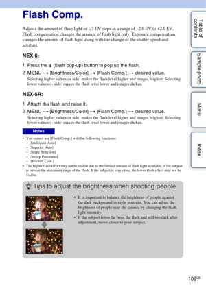 Page 109109GB
Table of 
contents Sample photo Menu IndexFlash Comp.
Adjusts the amount of flash light in 1/3 EV steps in a range of –2.0 EV to +2.0 EV.
Flash compensation changes the amount of flash light only. Exposure compensation 
changes the amount of flash light along with the change of the shutter speed and 
aperture.
NEX-6:
1
Press the  (flash pop-up) button to pop up the flash.
2 MENU  t [Brightness/Color]  t [Flash Comp.]  t desired value.
Selecting higher values (+ side) makes the flash level higher...