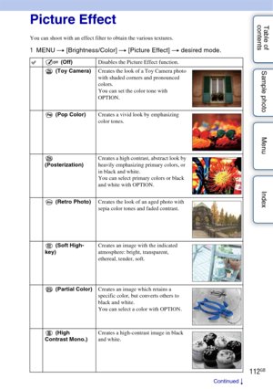 Page 112112GB
Table of 
contents Sample photo Menu IndexPicture Effect
You can shoot with an effect filter to obtain the various textures.
1
MENU  t [Brightness/Color]  t [Picture Effect]  t desired mode.
 (Off) Disables the Picture Effect function.
 (Toy Camera) Creates the look of a Toy Camera photo 
with shaded corners and pronounced 
colors.
You can set the color tone with 
OPTION.
 (Pop Color) Creates a vivid look by emphasizing 
color tones.
 
(Posterization) Creates a high contrast, abstract look by...