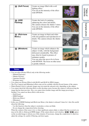 Page 113113GB
Table of 
contents Sample photo Menu Index
 You can select [Picture Effect] only in the following modes:
–[Manual Exposure]
– [Shutter Priority]
– [Aperture Priority]
– [Program Auto]
 You cannot use [Picture Effect] with [RAW] and [RAW & JPEG] images.
 The [Toy Camera] and [Miniature] effects may not be available with the [Zoom] feature of the camera.
 When [Partial Color] is selected, images may not retain the selected color, depending on the subject.
 You cannot check the following effects on...