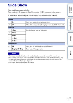 Page 117117GB
Table of 
contents Sample photo Menu IndexSlide Show
Plays back images automatically.
Plays back only 3D images in Slide Show on the 3D TV connected to the camera.
1
MENU  t [Playback]  t [Slide Show]  t desired mode t  OK.
 You cannot pause the Slide Show. To stop the Slide Show, press the center of the control wheel.
 You can play back images in Slide Show when [Still/Movie Select] is set to [Folder View(Still)] only.
 A panoramic image is displayed in full image. To scroll a panoramic image,...