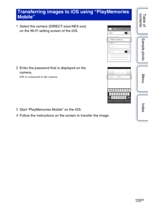 Page 120120GB
Table of 
contents Sample photo Menu IndexTransferring images to iOS using “PlayMemories 
Mobile”
1
Select the camera (DIRECT-xxxx:NEX-xxx) 
on the Wi-Fi setting screen of the iOS.
2 Enter the password that is displayed on the 
camera.
iOS is connected to the camera.
3Start “PlayMemories Mobile” on the iOS.
4 Follow the instructions on the screen to transfer the image. 