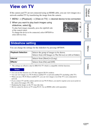 Page 122122GB
Table of 
contents Sample photo Menu IndexView on TV
If the camera and TV are not connected using an HDMI cable, you can view images on a 
network-enabled TV by transferring the image from the camera.
You can change the settings for the slideshow by pressing OPTION.
* The settings are effective only for BRAVIA TV which is compatible with the functions.
 You can use this function on a TV that supports DLNA renderer.
 You can view images on a Wi-Fi Direct-enabled TV or network-enabled TV (including...